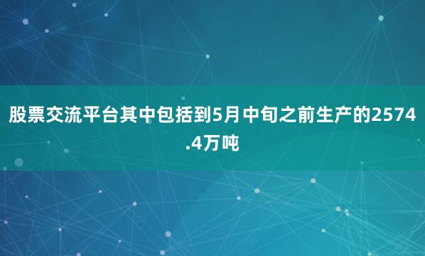 股票交流平台其中包括到5月中旬之前生产的2574.4万吨
