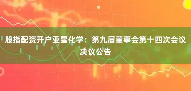 股指配资开户亚星化学：第九届董事会第十四次会议决议公告