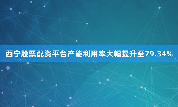 西宁股票配资平台产能利用率大幅提升至79.34%