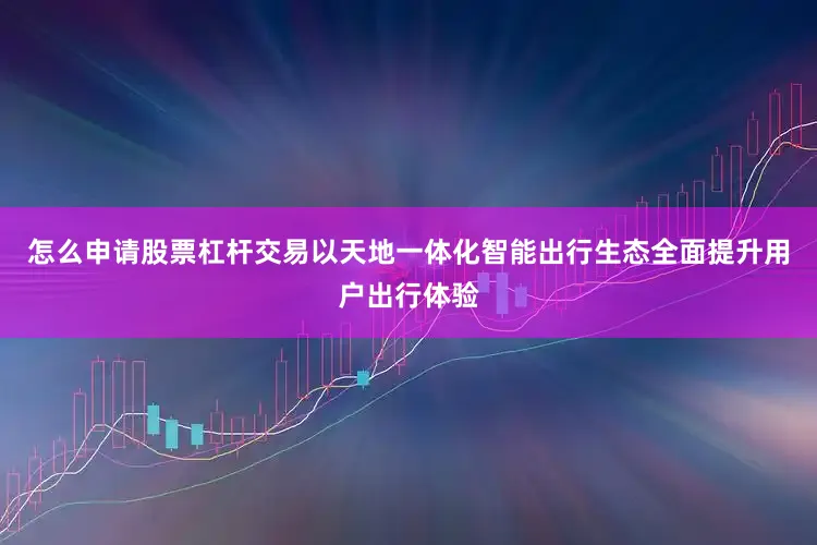 怎么申请股票杠杆交易以天地一体化智能出行生态全面提升用户出行体验